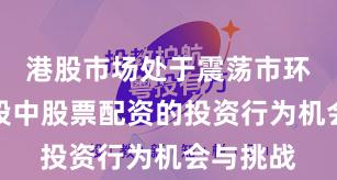 港股市场处于震荡市环境的阶段中股票配资的投资行为机会与挑战