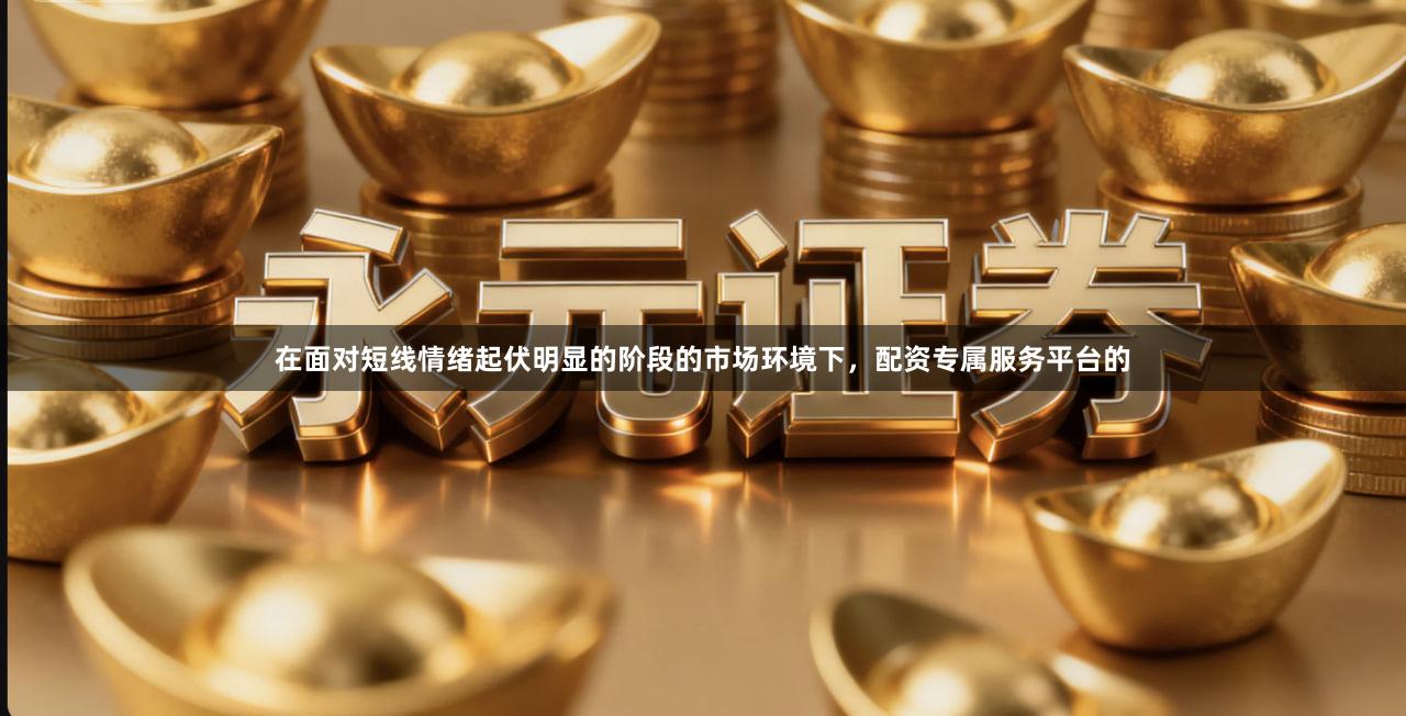 在面对短线情绪起伏明显的阶段的市场环境下，配资专属服务平台的